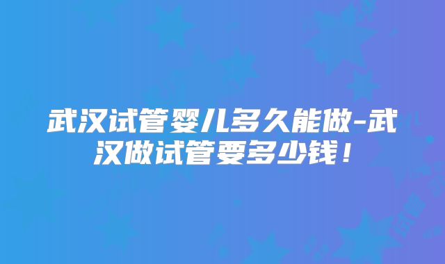 武汉试管婴儿多久能做-武汉做试管要多少钱!