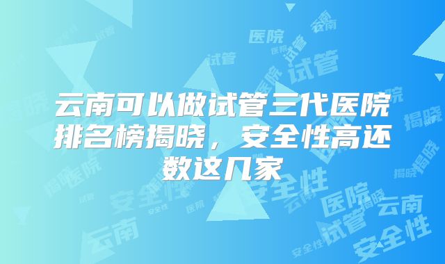 云南可以做试管三代医院排名榜揭晓，安全性高还数这几家
