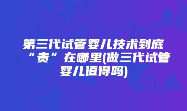 第三代试管婴儿技术到底“贵”在哪里(做三代试管婴儿值得吗)