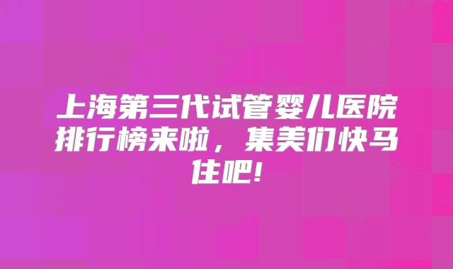 上海第三代试管婴儿医院排行榜来啦，集美们快马住吧!