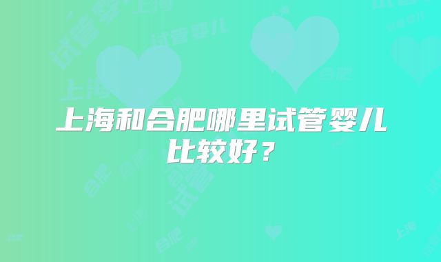 上海和合肥哪里试管婴儿比较好?