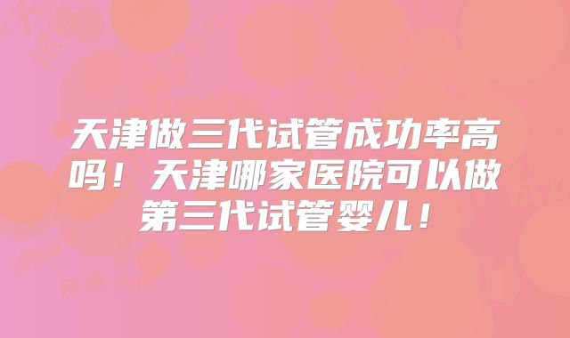 天津做三代试管成功率高吗！天津哪家医院可以做第三代试管婴儿！