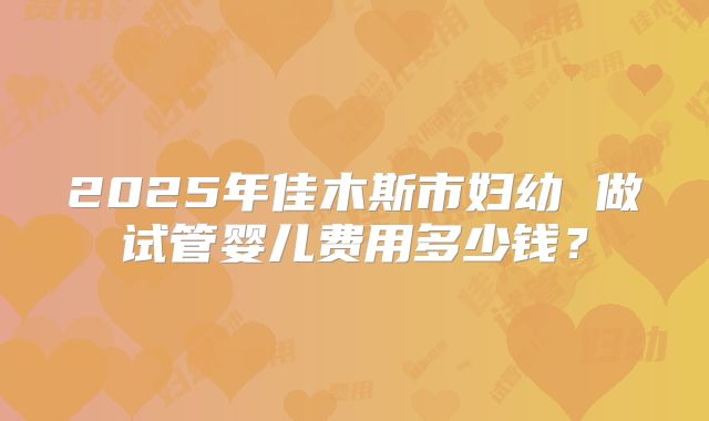 2025年佳木斯市妇幼 做试管婴儿费用多少钱？