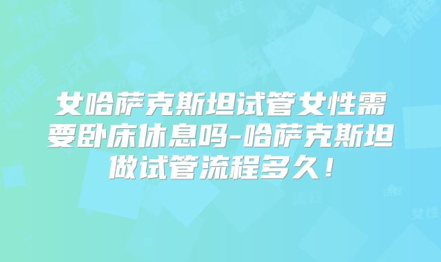 女哈萨克斯坦试管女性需要卧床休息吗-哈萨克斯坦做试管流程多久！