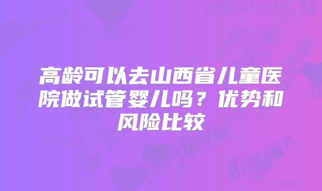 高龄可以去山西省儿童医院做试管婴儿吗？优势和风险比较