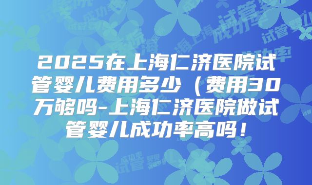 2025在上海仁济医院试管婴儿费用多少(费用30万够吗-上海仁济医院做试管婴儿成功率高吗!