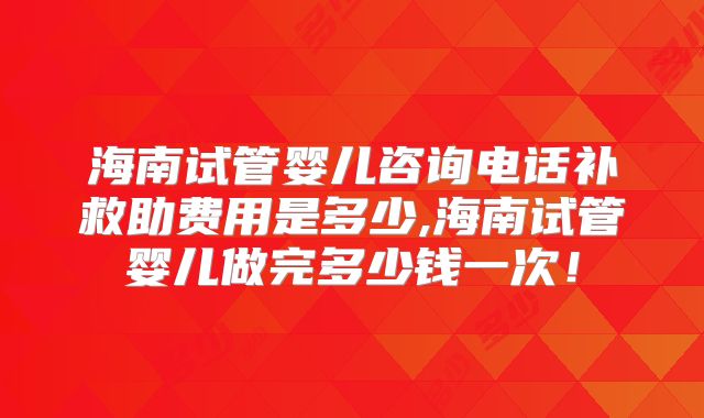 海南试管婴儿咨询电话补救助费用是多少,海南试管婴儿做完多少钱一次！