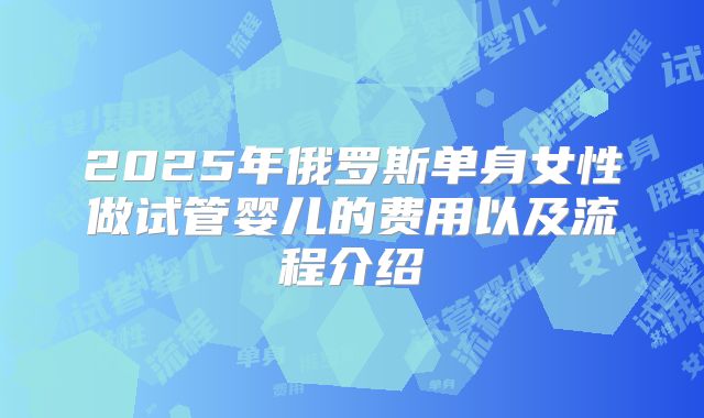 2025年俄罗斯单身女性做试管婴儿的费用以及流程介绍