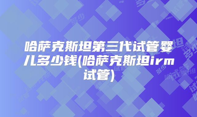 哈萨克斯坦第三代试管婴儿多少钱(哈萨克斯坦irm试管)
