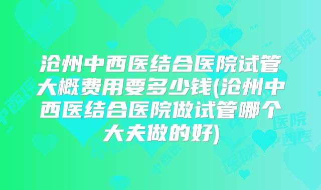 沧州中西医结合医院试管大概费用要多少钱(沧州中西医结合医院做试管哪个大夫做的好)