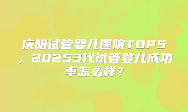 庆阳试管婴儿医院TOP5，20253代试管婴儿成功率怎么样？