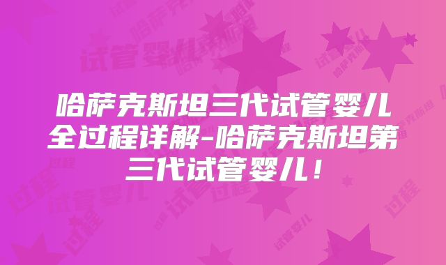 哈萨克斯坦三代试管婴儿全过程详解-哈萨克斯坦第三代试管婴儿！