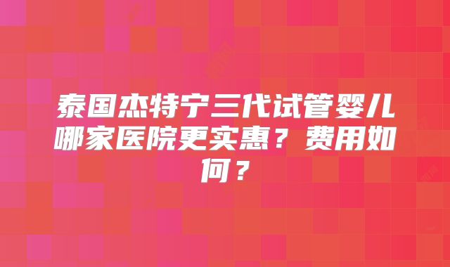 泰国杰特宁三代试管婴儿哪家医院更实惠？费用如何？