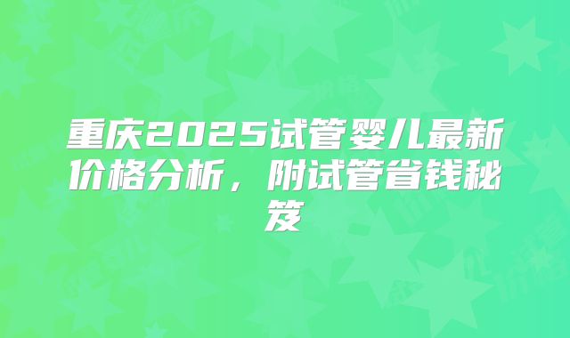 重庆2025试管婴儿最新价格分析,附试管省钱秘笈