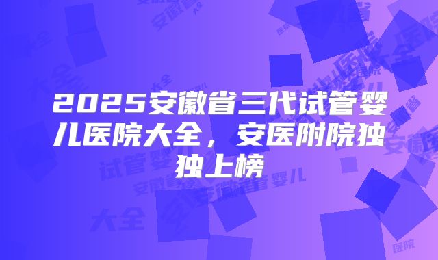 2025安徽省三代试管婴儿医院大全，安医附院独独上榜