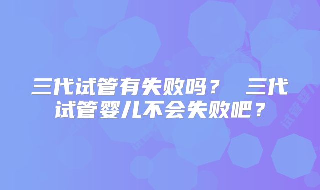 三代试管有失败吗？ 三代试管婴儿不会失败吧？