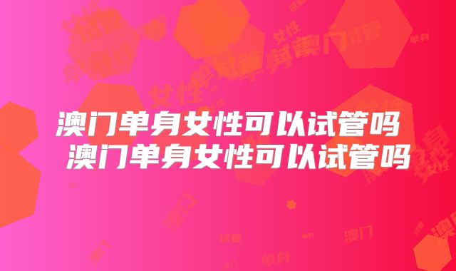 澳门单身女性可以试管吗 澳门单身女性可以试管吗