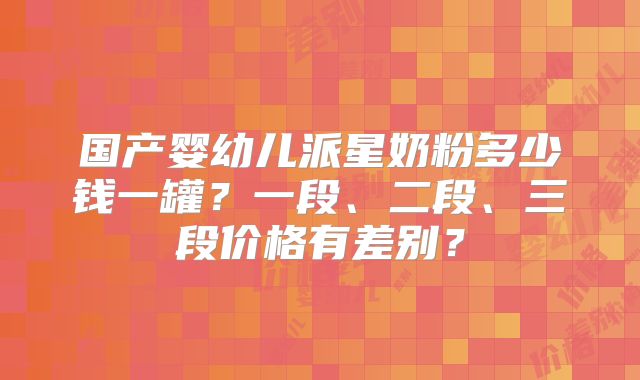 国产婴幼儿派星奶粉多少钱一罐?一段、二段、三段价格有差别?