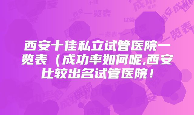 西安十佳私立试管医院一览表（成功率如何呢,西安比较出名试管医院！
