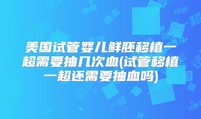 美国试管婴儿鲜胚移植一超需要抽几次血(试管移植一超还需要抽血吗)