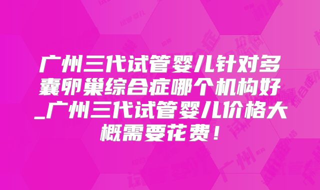 广州三代试管婴儿针对多囊卵巢综合症哪个机构好_广州三代试管婴儿价格大概需要花费!