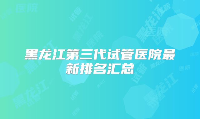黑龙江第三代试管医院最新排名汇总
