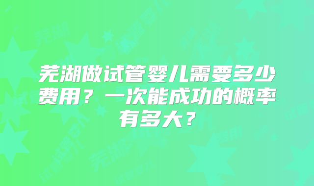 芜湖做试管婴儿需要多少费用？一次能成功的概率有多大？
