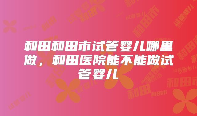 和田和田市试管婴儿哪里做，和田医院能不能做试管婴儿
