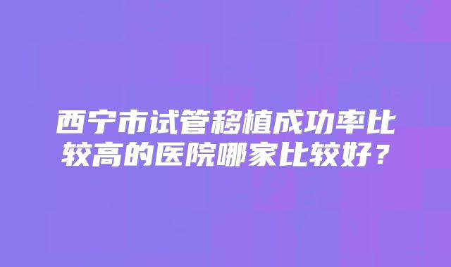 西宁市试管移植成功率比较高的医院哪家比较好？