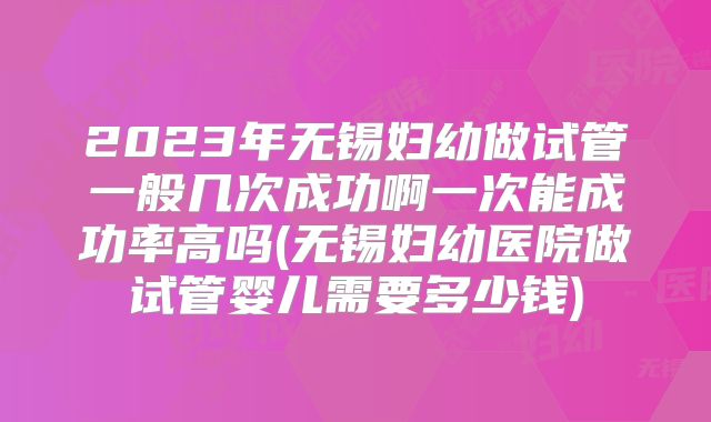 2023年无锡妇幼做试管一般几次成功啊一次能成功率高吗(无锡妇幼医院做试管婴儿需要多少钱)