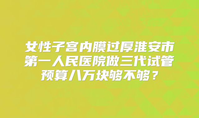 女性子宫内膜过厚淮安市第一人民医院做三代试管预算八万块够不够？