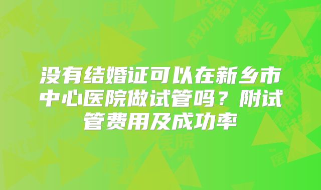 没有结婚证可以在新乡市中心医院做试管吗？附试管费用及成功率