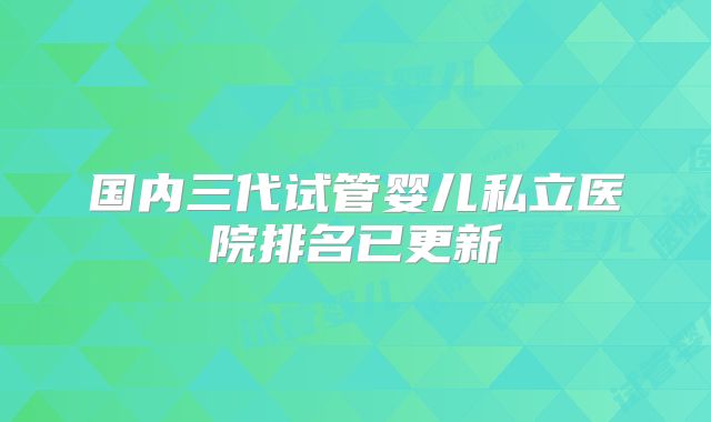 国内三代试管婴儿私立医院排名已更新
