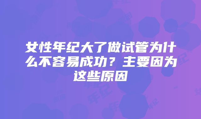 女性年纪大了做试管为什么不容易成功？主要因为这些原因