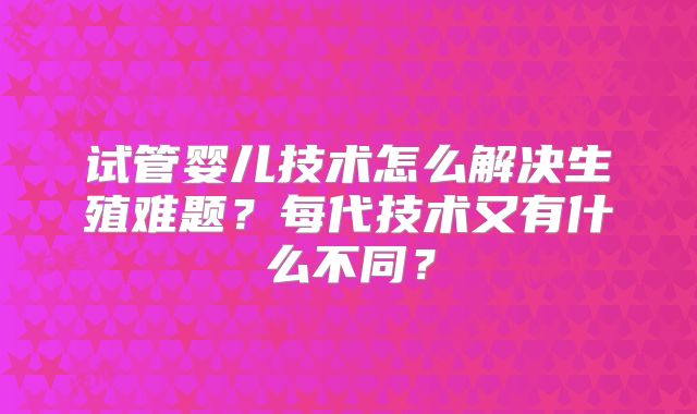 试管婴儿技术怎么解决生殖难题？每代技术又有什么不同？