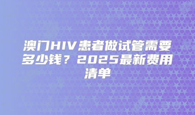 澳门HIV患者做试管需要多少钱?2025最新费用清单
