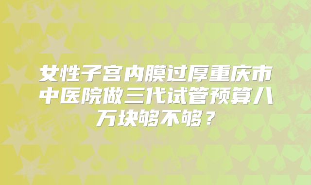 女性子宫内膜过厚重庆市中医院做三代试管预算八万块够不够？
