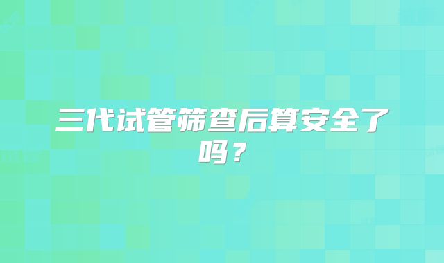 三代试管筛查后算安全了吗?
