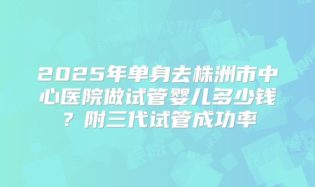 2025年单身去株洲市中心医院做试管婴儿多少钱？附三代试管成功率