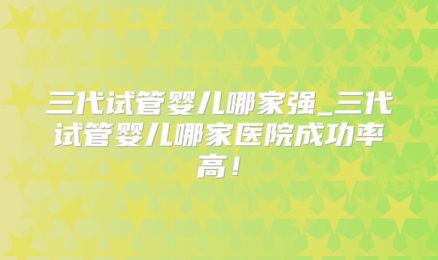 三代试管婴儿哪家强_三代试管婴儿哪家医院成功率高！