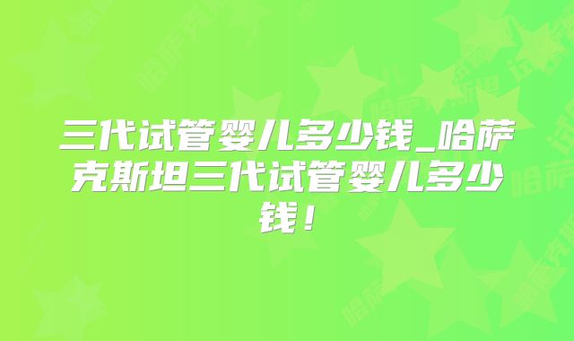 三代试管婴儿多少钱_哈萨克斯坦三代试管婴儿多少钱！