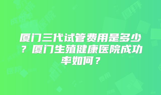 厦门三代试管费用是多少？厦门生殖健康医院成功率如何？
