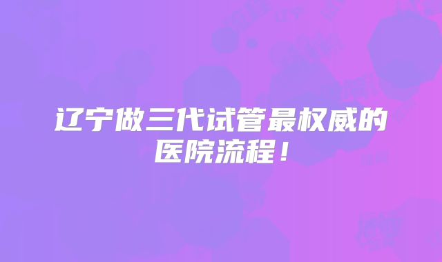 辽宁做三代试管最权威的医院流程!