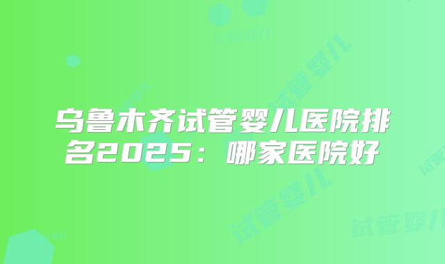 乌鲁木齐试管婴儿医院排名2025:哪家医院好