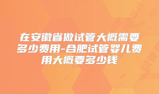 在安徽省做试管大概需要多少费用-合肥试管婴儿费用大概要多少钱