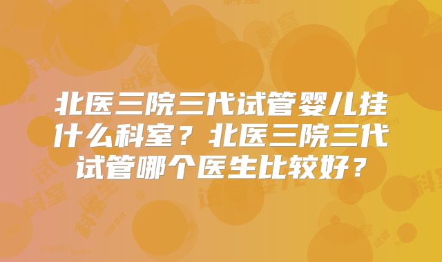 北医三院三代试管婴儿挂什么科室？北医三院三代试管哪个医生比较好？