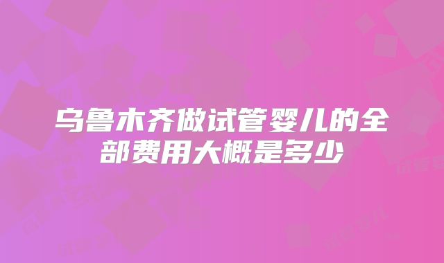 乌鲁木齐做试管婴儿的全部费用大概是多少