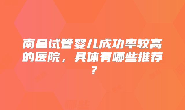 南昌试管婴儿成功率较高的医院,具体有哪些推荐?