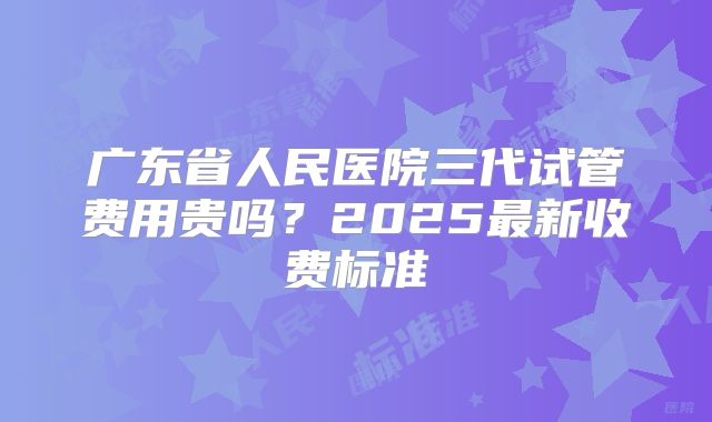 广东省人民医院三代试管费用贵吗?2025最新收费标准