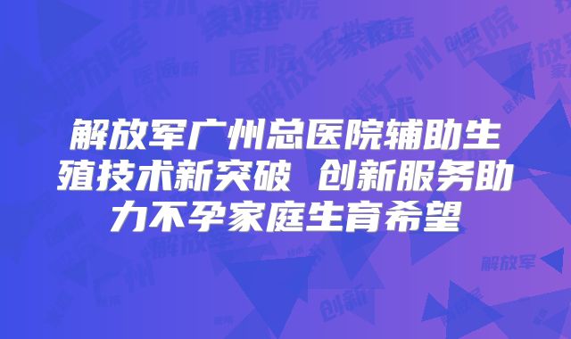 解放军广州总医院辅助生殖技术新突破 创新服务助力不孕家庭生育希望